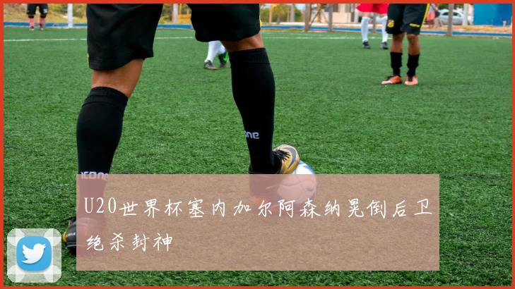 U20世界杯塞内加尔阿森纳晃倒后卫绝杀封神