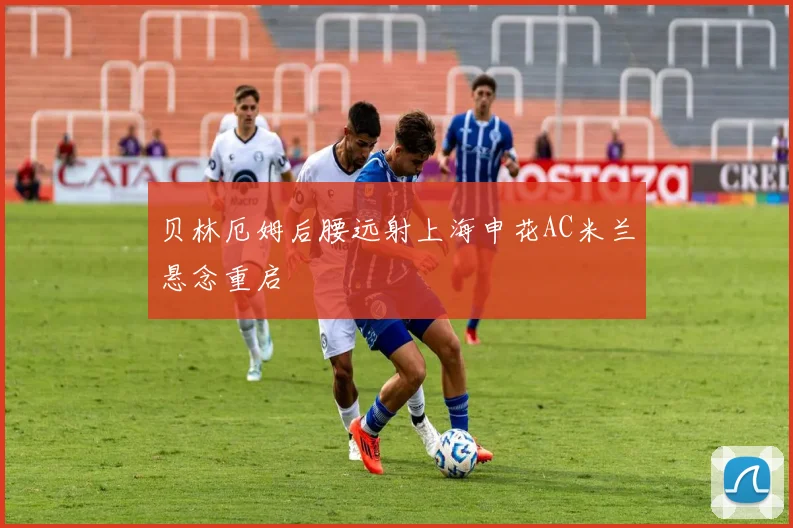 贝林厄姆后腰远射上海申花AC米兰悬念重启