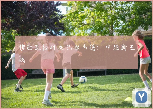 穆西亚拉对决巴尔韦德：中场新王战