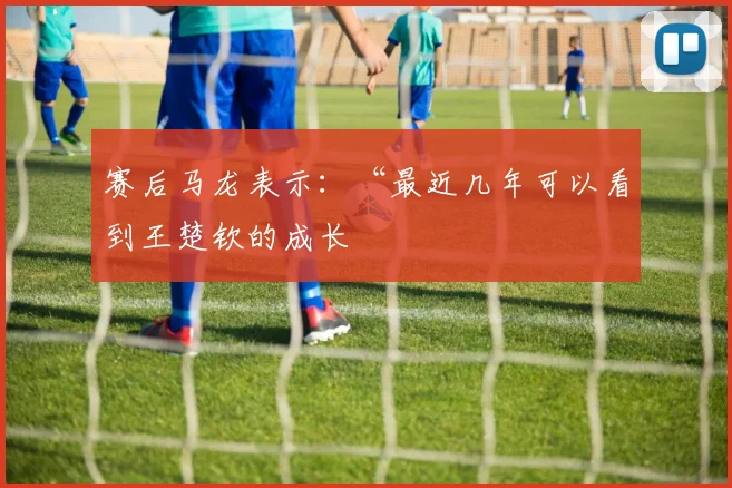 赛后马龙表示：“最近几年可以看到王楚钦的成长