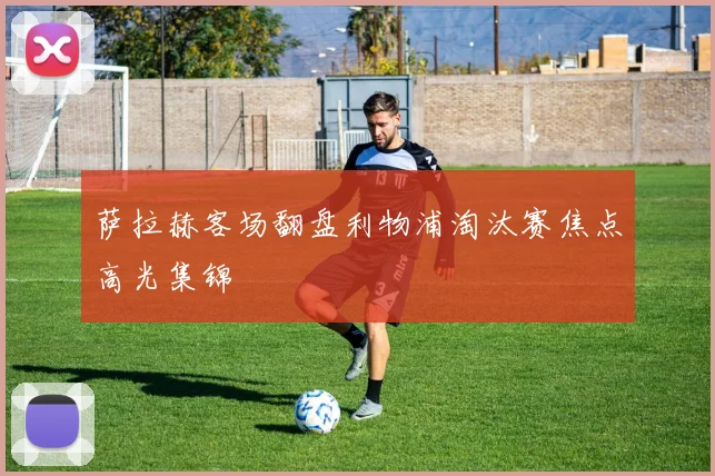 萨拉赫客场翻盘利物浦淘汰赛焦点高光集锦