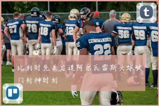 比利时先丢后追阿尔瓦雷斯头球破门封神时刻