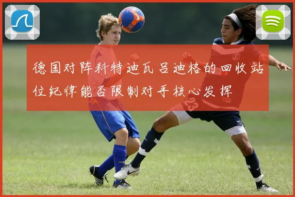 德国对阵科特迪瓦吕迪格的回收站位纪律能否限制对手核心发挥