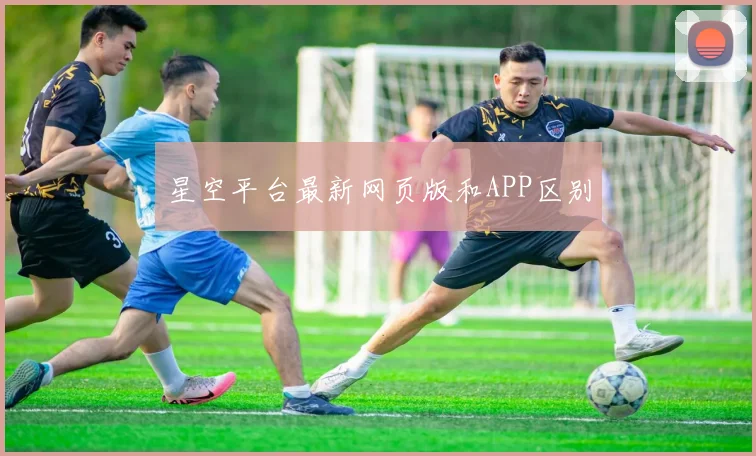 星空平台最新网页版和APP区别