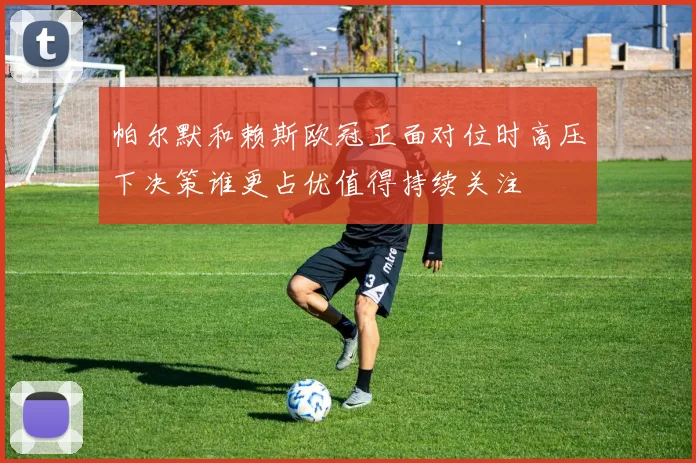帕尔默和赖斯欧冠正面对位时高压下决策谁更占优值得持续关注
