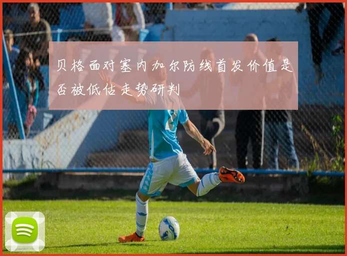 贝格面对塞内加尔防线首发价值是否被低估走势研判