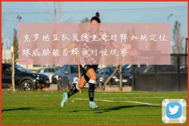克罗地亚队莫德里奇对阵加纳定位球威胁能否释放对位观察