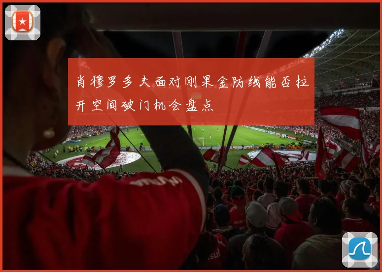 肖穆罗多夫面对刚果金防线能否拉开空间破门机会盘点