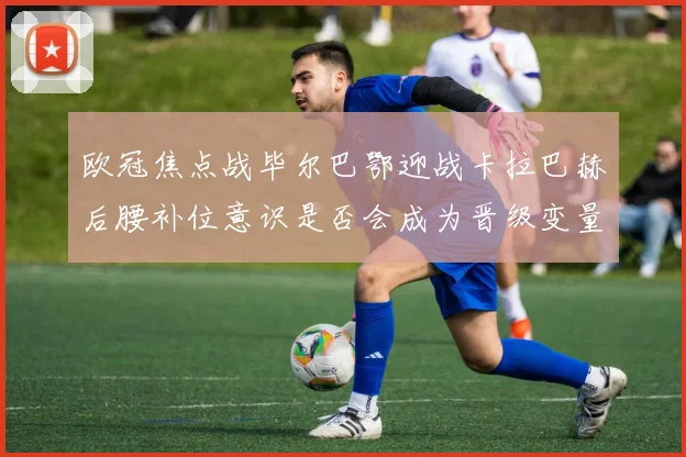 欧冠焦点战毕尔巴鄂迎战卡拉巴赫后腰补位意识是否会成为晋级变量
