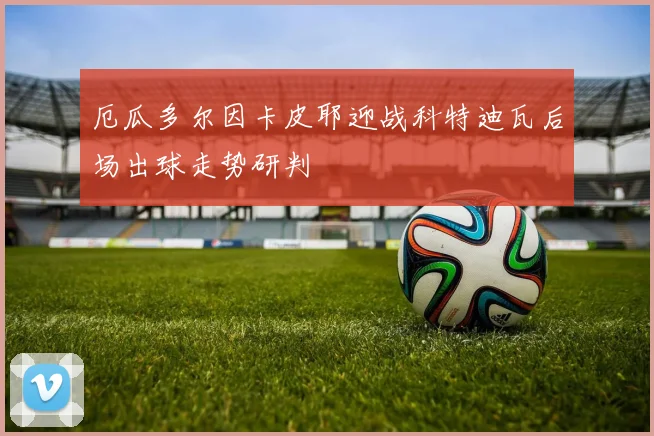 厄瓜多尔因卡皮耶迎战科特迪瓦后场出球走势研判