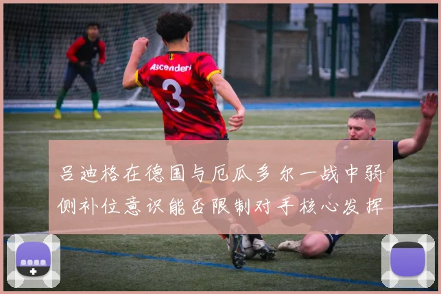 吕迪格在德国与厄瓜多尔一战中弱侧补位意识能否限制对手核心发挥