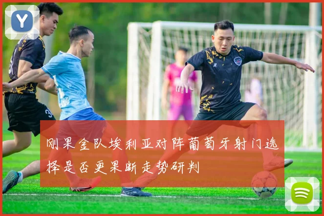刚果金队埃利亚对阵葡萄牙射门选择是否更果断走势研判