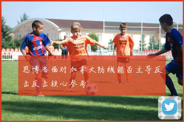 恩博洛面对加拿大防线能否主导反击反击核心参考