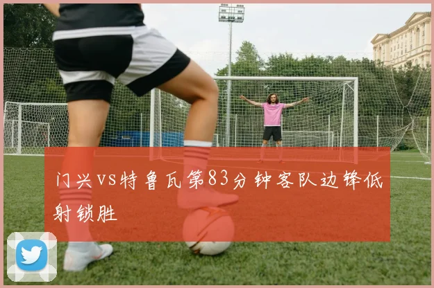 门兴vs特鲁瓦第83分钟客队边锋低射锁胜