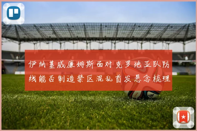 伊纳基威廉姆斯面对克罗地亚队防线能否制造禁区混乱首发悬念梳理