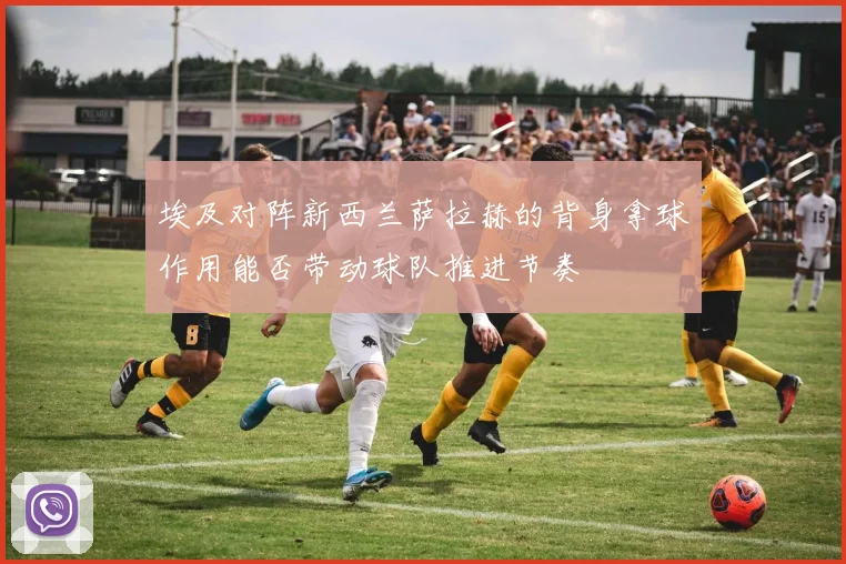 埃及对阵新西兰萨拉赫的背身拿球作用能否带动球队推进节奏