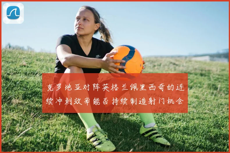 克罗地亚对阵英格兰佩里西奇的连续冲刺效率能否持续制造射门机会